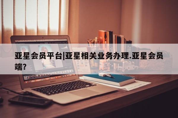 亚星代理网管理系统 亚星会员开户-会员登陆亚星会员平台|亚星相关业务办理.亚星会员端？