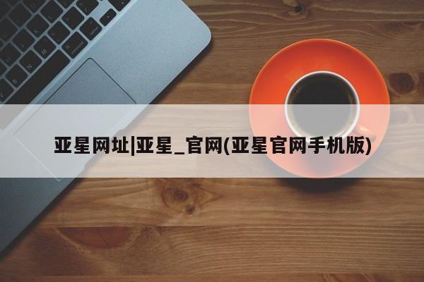 亚星代理网管理系统 亚星会员开户-会员登陆亚星网址|亚星_官网(亚星官网手机版)