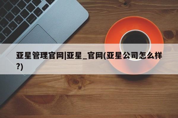 亚星代理网管理系统 亚星会员开户-会员登陆亚星管理官网|亚星_官网(亚星公司怎么样?)