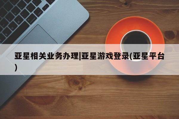 亚星代理网管理系统 亚星会员开户-会员登陆亚星相关业务办理|亚星游戏登录(亚星平台)
