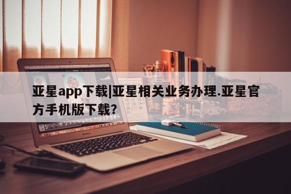 亚星代理网管理系统 亚星会员开户-会员登陆亚星app下载|亚星相关业务办理.亚星官方手机版下载？