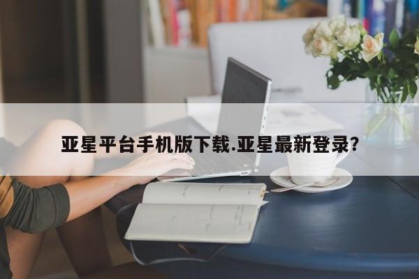 亚星代理网管理系统 亚星会员开户-会员登陆亚星平台手机版下载.亚星最新登录？