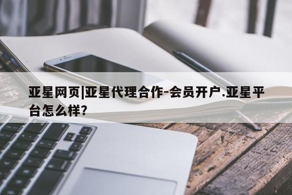 亚星代理网管理系统 亚星会员开户-会员登陆亚星网页|亚星代理合作-会员开户.亚星平台怎么样？