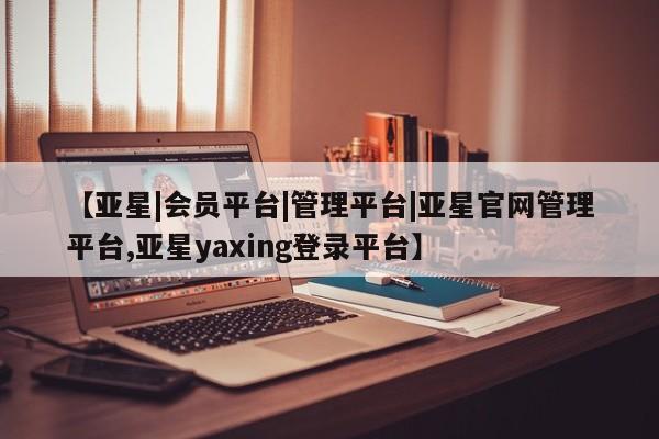 亚星代理网管理系统 亚星会员开户-会员登陆【亚星|会员平台|管理平台|亚星官网管理平台,亚星yaxing登录平台】