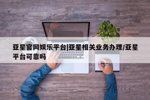 亚星代理网管理系统 亚星会员开户-会员登陆亚星官网娱乐平台|亚星相关业务办理/亚星平台可靠吗
