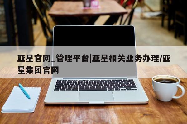 亚星代理网管理系统 亚星会员开户-会员登陆亚星官网_管理平台|亚星相关业务办理/亚星集团官网