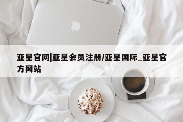 亚星代理网管理系统 亚星会员开户-会员登陆亚星官网|亚星会员注册/亚星国际_亚星官方网站