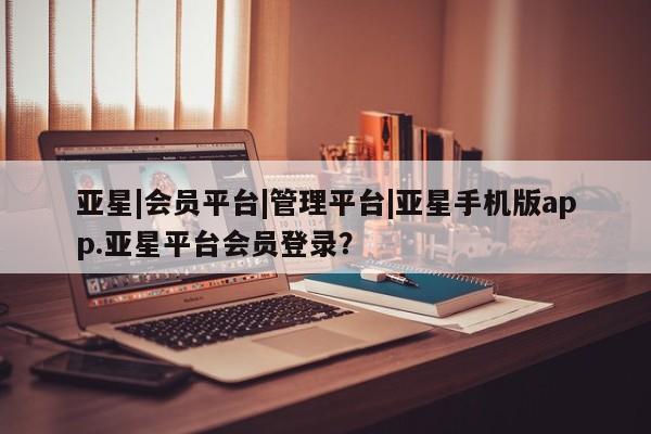 亚星代理网管理系统 亚星会员开户-会员登陆亚星|会员平台|管理平台|亚星手机版app.亚星平台会员登录？