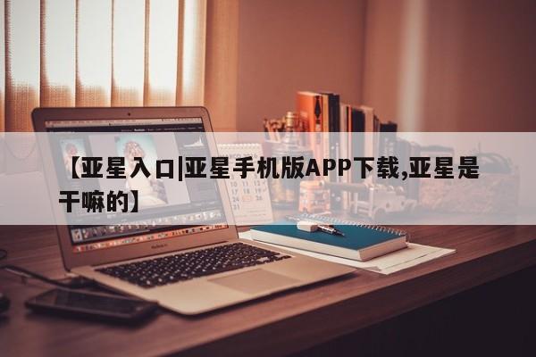 亚星代理网管理系统 亚星会员开户-会员登陆【亚星入口|亚星手机版APP下载,亚星是干嘛的】
