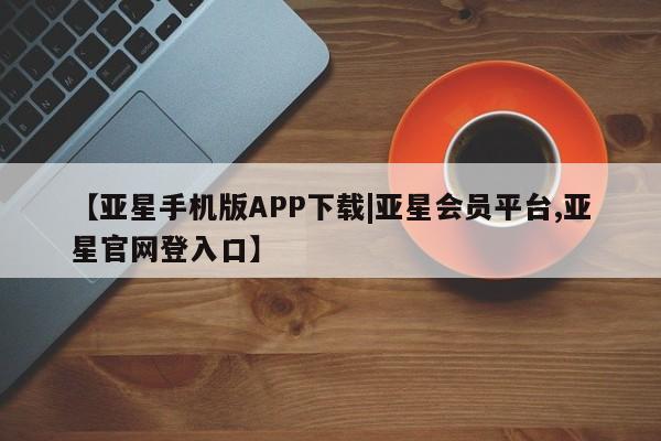 亚星代理网管理系统 亚星会员开户-会员登陆【亚星手机版APP下载|亚星会员平台,亚星官网登入口】