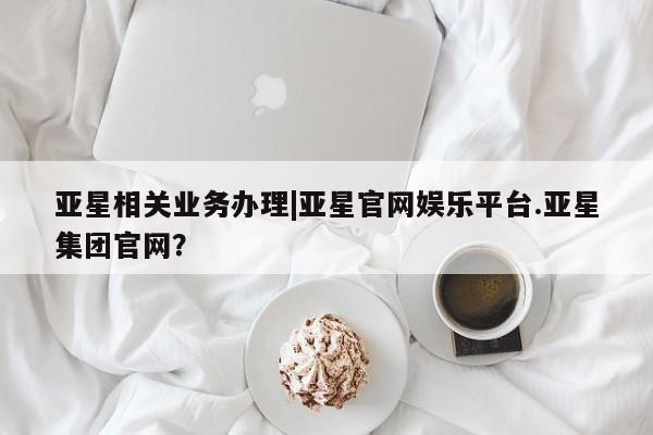 亚星代理网管理系统 亚星会员开户-会员登陆亚星相关业务办理|亚星官网娱乐平台.亚星集团官网？