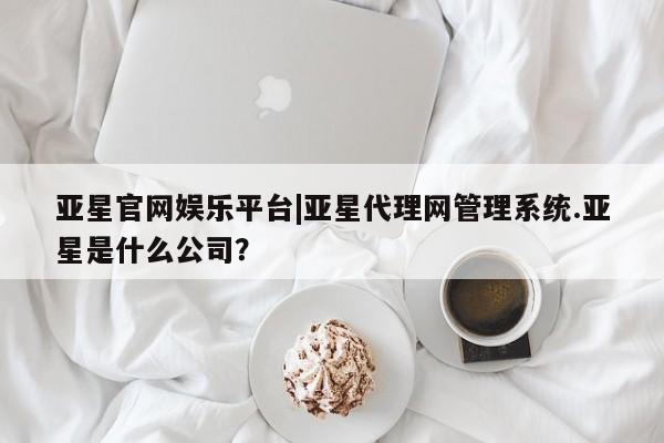 亚星代理网管理系统 亚星会员开户-会员登陆亚星官网娱乐平台|亚星代理网管理系统.亚星是什么公司？