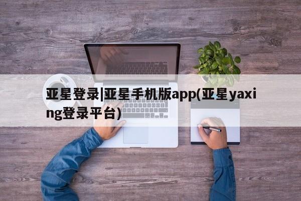 亚星代理网管理系统 亚星会员开户-会员登陆亚星登录|亚星手机版app(亚星yaxing登录平台)