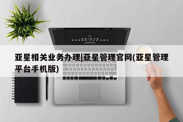 亚星代理网管理系统 亚星会员开户-会员登陆亚星相关业务办理|亚星管理官网(亚星管理平台手机版)