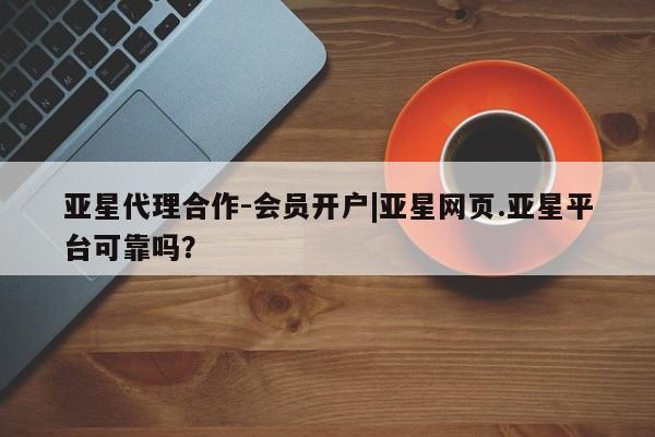 亚星代理网管理系统 亚星会员开户-会员登陆亚星代理合作-会员开户|亚星网页.亚星平台可靠吗？