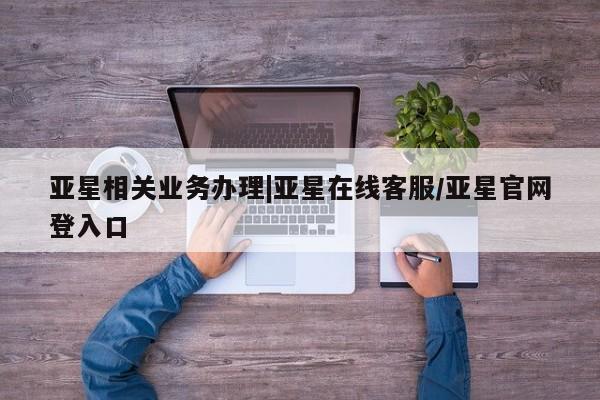 亚星代理网管理系统 亚星会员开户-会员登陆亚星相关业务办理|亚星在线客服/亚星官网登入口