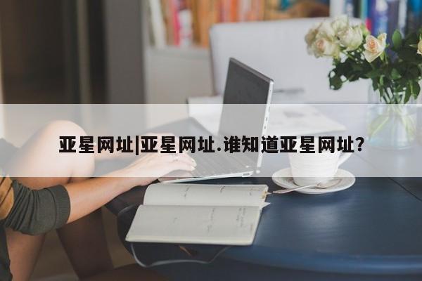 亚星代理网管理系统 亚星会员开户-会员登陆亚星网址|亚星网址.谁知道亚星网址？
