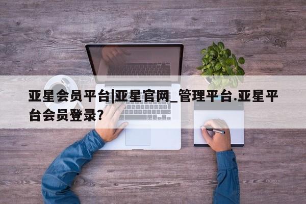 亚星代理网管理系统 亚星会员开户-会员登陆亚星会员平台|亚星官网_管理平台.亚星平台会员登录？