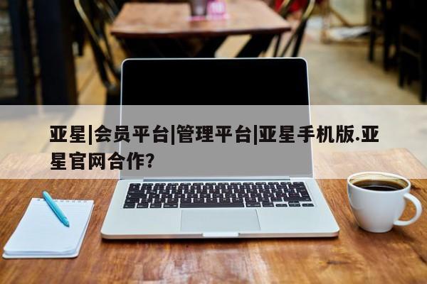 亚星代理网管理系统 亚星会员开户-会员登陆亚星|会员平台|管理平台|亚星手机版.亚星官网合作？