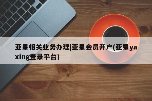 亚星代理网管理系统 亚星会员开户-会员登陆亚星相关业务办理|亚星会员开户(亚星yaxing登录平台)