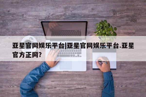 亚星代理网管理系统 亚星会员开户-会员登陆亚星官网娱乐平台|亚星官网娱乐平台.亚星官方正网？