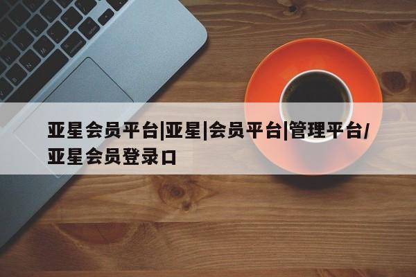 亚星代理网管理系统 亚星会员开户-会员登陆亚星会员平台|亚星|会员平台|管理平台/亚星会员登录口