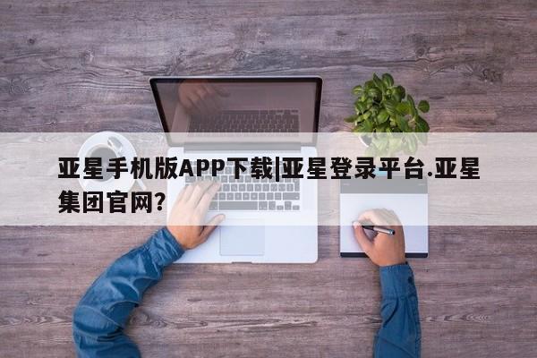 亚星代理网管理系统 亚星会员开户-会员登陆亚星手机版APP下载|亚星登录平台.亚星集团官网？