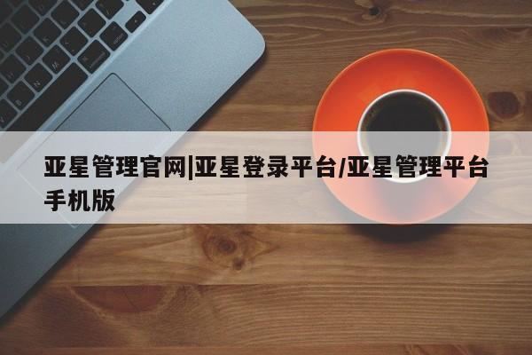 亚星代理网管理系统 亚星会员开户-会员登陆亚星管理官网|亚星登录平台/亚星管理平台手机版