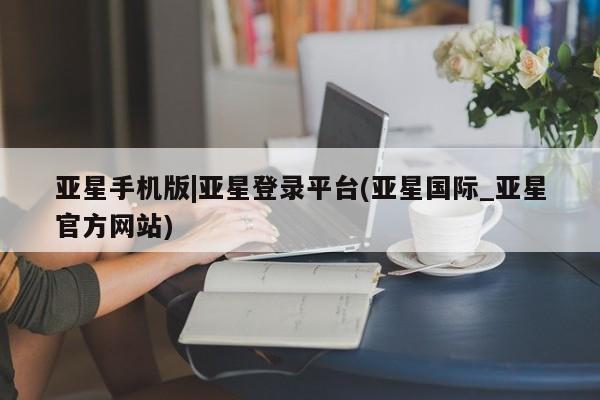 亚星代理网管理系统 亚星会员开户-会员登陆亚星手机版|亚星登录平台(亚星国际_亚星官方网站)