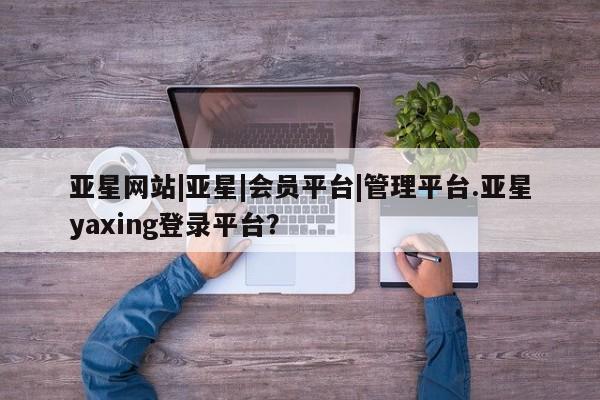 亚星代理网管理系统 亚星会员开户-会员登陆亚星网站|亚星|会员平台|管理平台.亚星yaxing登录平台？
