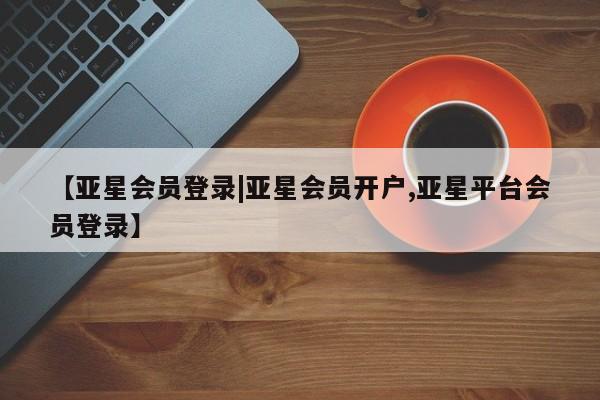 亚星代理网管理系统 亚星会员开户-会员登陆【亚星会员登录|亚星会员开户,亚星平台会员登录】
