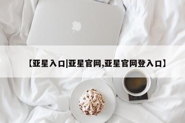 亚星代理网管理系统 亚星会员开户-会员登陆【亚星入口|亚星官网,亚星官网登入口】