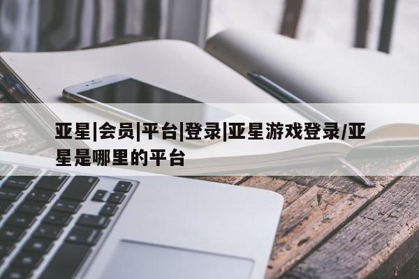亚星代理网管理系统 亚星会员开户-会员登陆亚星|会员|平台|登录|亚星游戏登录/亚星是哪里的平台