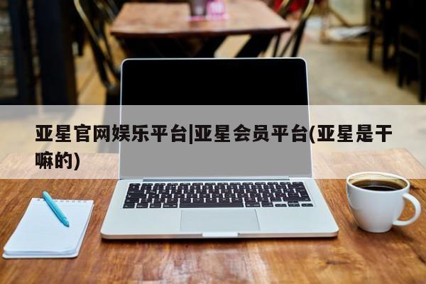 亚星代理网管理系统 亚星会员开户-会员登陆亚星官网娱乐平台|亚星会员平台(亚星是干嘛的)