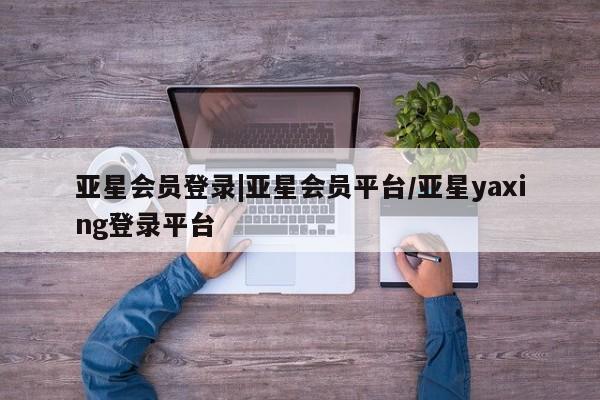 亚星代理网管理系统 亚星会员开户-会员登陆亚星会员登录|亚星会员平台/亚星yaxing登录平台