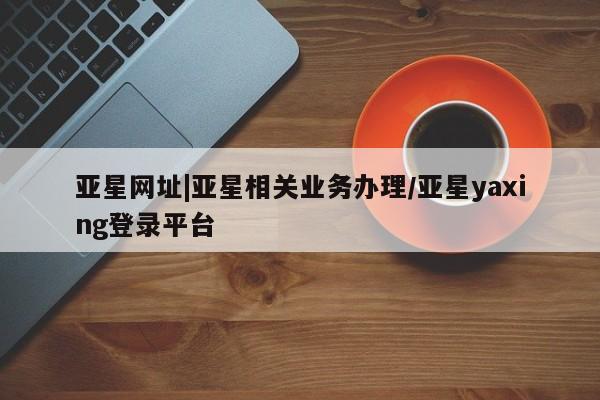 亚星代理网管理系统 亚星会员开户-会员登陆亚星网址|亚星相关业务办理/亚星yaxing登录平台