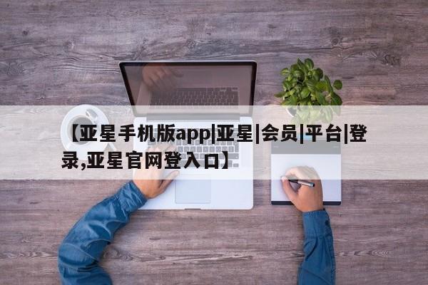 亚星代理网管理系统 亚星会员开户-会员登陆【亚星手机版app|亚星|会员|平台|登录,亚星官网登入口】