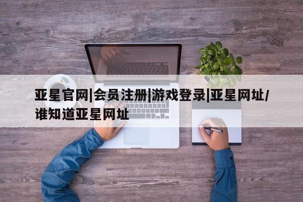 亚星代理网管理系统 亚星会员开户-会员登陆亚星官网|会员注册|游戏登录|亚星网址/谁知道亚星网址