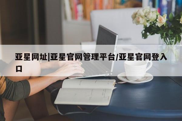 亚星代理网管理系统 亚星会员开户-会员登陆亚星网址|亚星官网管理平台/亚星官网登入口