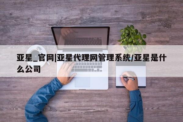 亚星代理网管理系统 亚星会员开户-会员登陆亚星_官网|亚星代理网管理系统/亚星是什么公司