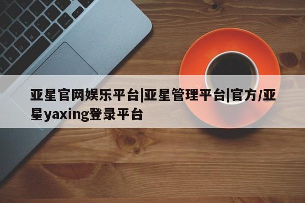 亚星代理网管理系统 亚星会员开户-会员登陆亚星官网娱乐平台|亚星管理平台|官方/亚星yaxing登录平台