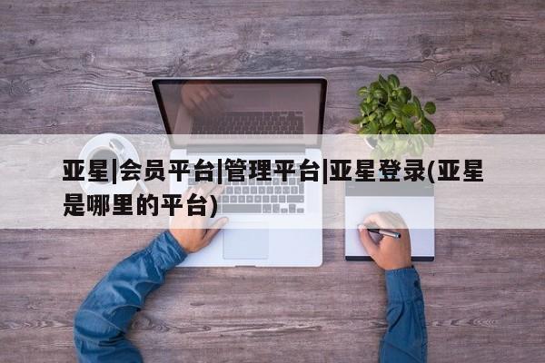 亚星代理网管理系统 亚星会员开户-会员登陆亚星|会员平台|管理平台|亚星登录(亚星是哪里的平台)