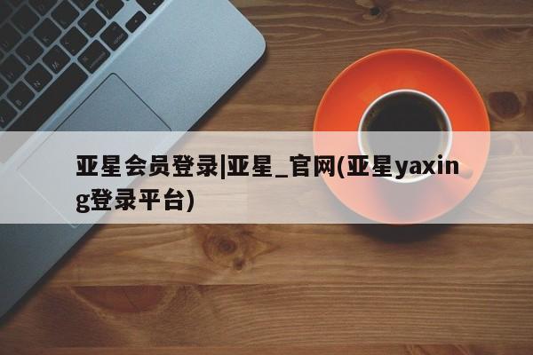 亚星代理网管理系统 亚星会员开户-会员登陆亚星会员登录|亚星_官网(亚星yaxing登录平台)