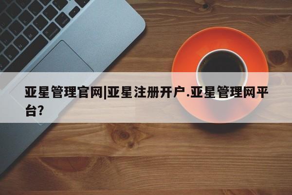 亚星代理网管理系统 亚星会员开户-会员登陆亚星管理官网|亚星注册开户.亚星管理网平台？