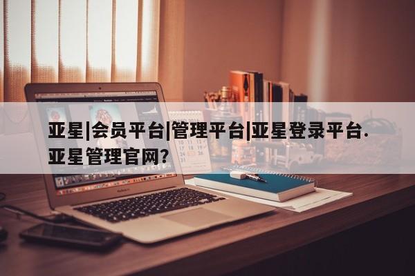 亚星代理网管理系统 亚星会员开户-会员登陆亚星|会员平台|管理平台|亚星登录平台.亚星管理官网？